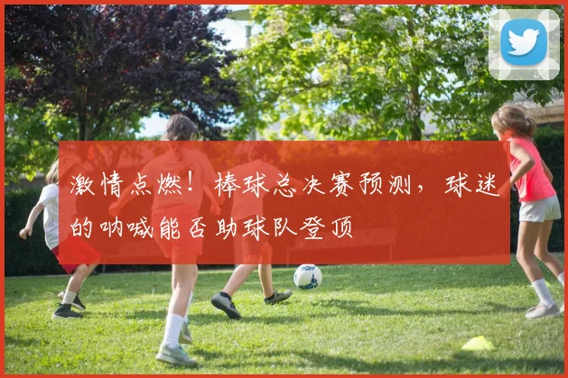 激情点燃！棒球总决赛预测，球迷的呐喊能否助球队登顶