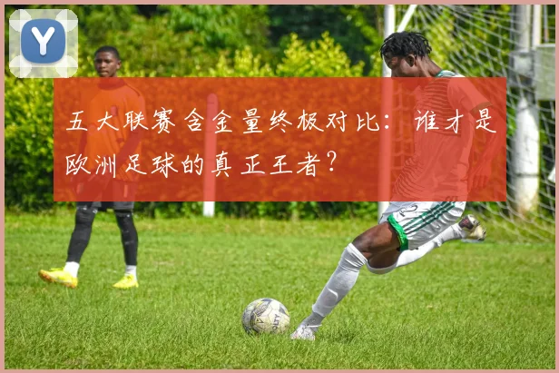 五大联赛含金量终极对比：谁才是欧洲足球的真正王者？